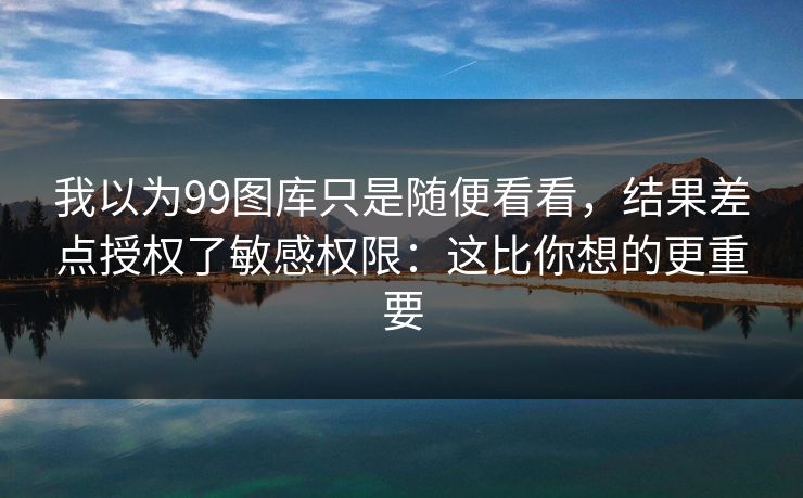 我以为99图库只是随便看看,结果差点授权了敏感权限:这比你想的更重要